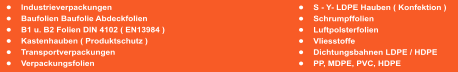 	S - Y- LDPE Hauben ( Konfektion ) 	Schrumpffolien 	Luftpolsterfolien 	Vliesstoffe 	Dichtungsbahnen LDPE / HDPE 	PP, MDPE, PVC, HDPE  	Industrieverpackungen			 	Baufolien Baufolie Abdeckfolien 	B1 u. B2 Folien DIN 4102 ( EN13984 ) 	Kastenhauben ( Produktschutz ) 	Transportverpackungen 	Verpackungsfolien