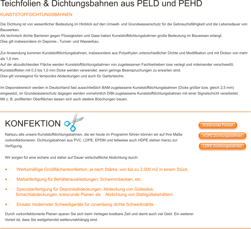 Teichfolien & Dichtungsbahnen aus PELD und PEHD KUNSTSTOFFDICHTUNGSBAHNEN Die Dichtung ist von wesentlicher Bedeutung im Hinblick auf den Umwelt- und Grundwasserschutz fr die Gebrauchsfhigkeit und die Lebensdauer von Bauwerken. Als technisch dichte Barrieren gegen Flssigkeiten und Gase haben Kunststoffdichtungsbahnen groe Bedeutung im Bauwesen erlangt. Dies gilt insbesondere im Deponie-, Tunnel- und Wasserbau.  Zur Anwendung kommen Kunststoffdichtungsbahnen, insbesondere aus Polyethylen unterschiedlicher Dichte und Modifikation und mit Dicken von mehr als 1,0 mm. Auf der abzudichtenden Flche werden Kunststoffdichtungsbahnen von zugelassenen Fachbetrieben lose verlegt und miteinander verschweit. Kunststoffolien mit 0,3 bis 1,0 mm Dicke werden verwendet, wenn geringe Beanspruchungen zu erwarten sind. Dies gilt vorwiegend fr temporre Abdeckungen und auch fr Gartenteiche.  Im Deponiebereich werden in Deutschland fast ausschlielich BAM-zugelassene Kunststoffdichtungsbahnen (Dicke grer bzw. gleich 2,5 mm) eingesetzt, im Grundwasserschutz dagegen werden vornehmlich DIBt-zugelassene Kunststoffdichtungsbahnen mit einer Signalschicht verarbeitet. Mit z. B. profilierten Oberflchen lassen sich auch steilere Bschungen bauen.   KONFEKTION Nahezu alle unsere Kunststoffdichtungsbahnen, die wir heute im Programm fhren knnen wir auf Ihre Mae vorkonfektionieren. Dichtungsbahnen aus PVC, LDPE, EPDM und teilweise auch HDPE stehen hierzu zur Verfgung.  Wir sorgen fr eine sichere und daher auf Dauer wirtschaftliche Abdichtung durch:  	Werksmige Groflchenkonfektion, je nach Strke, von bis zu 2.000 m2 in einem Stck. 	Maanfertigung fr Behlterauskleidungen, Schwimmbecken, etc. 	Spezialanfertigung fr Deponieabdeckungen, Abdeckung von Gllesilos,          Schachtabdeckungen, kreisrunde Planen als    Abdichtung von Stahlgllebehltern 	Einsatz modernster Schweigerte fr zuverlssig dichte Schweinhte. Durch vorkonfektionierte Planen sparen Sie sich beim Verlegen kostbare Zeit und damit auch viel Geld. Ein weiterer Vorteil ist, dass Sie weitgehendst wetterunabhngig sind. Kreisrunde Planen HDPE Dichtungsbahnen LDPE Dichtungsbahnen Kreisrunde Planen HDPE Dichtungsbahnen LDPE Dichtungsbahnen