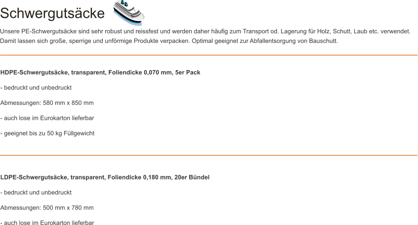 Schwergutscke Unsere PE-Schwergutscke sind sehr robust und reissfest und werden daher hufig zum Transport od. Lagerung fr Holz, Schutt, Laub etc. verwendet. Damit lassen sich groe, sperrige und unfrmige Produkte verpacken. Optimal geeignet zur Abfallentsorgung von Bauschutt. HDPE-Schwergutscke, transparent, Foliendicke 0,070 mm, 5er Pack - bedruckt und unbedruckt Abmessungen: 580 mm x 850 mm - auch lose im Eurokarton lieferbar - geeignet bis zu 50 kg Fllgewicht    LDPE-Schwergutscke, transparent, Foliendicke 0,180 mm, 20er Bndel - bedruckt und unbedruckt Abmessungen: 500 mm x 780 mm - auch lose im Eurokarton lieferbar