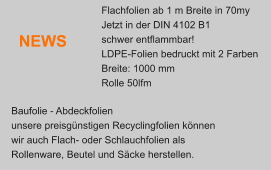 Baufolie - Abdeckfolien  unsere preisgnstigen Recyclingfolien knnen  wir auch Flach- oder Schlauchfolien als  Rollenware, Beutel und Scke herstellen. NEWS Flachfolien ab 1 m Breite in 70my Jetzt in der DIN 4102 B1 schwer entflammbar! LDPE-Folien bedruckt mit 2 Farben Breite: 1000 mm Rolle 50lfm