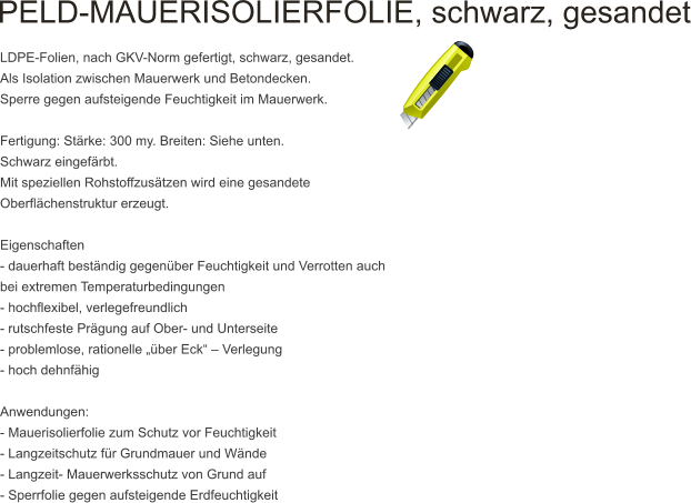 PELD-MAUERISOLIERFOLIE, schwarz, gesandet   LDPE-Folien, nach GKV-Norm gefertigt, schwarz, gesandet. Als Isolation zwischen Mauerwerk und Betondecken. Sperre gegen aufsteigende Feuchtigkeit im Mauerwerk.  Fertigung: Strke: 300 my. Breiten: Siehe unten. Schwarz eingefrbt. Mit speziellen Rohstoffzustzen wird eine gesandete Oberflchenstruktur erzeugt.  Eigenschaften - dauerhaft bestndig gegenber Feuchtigkeit und Verrotten auch bei extremen Temperaturbedingungen - hochflexibel, verlegefreundlich - rutschfeste Prgung auf Ober- und Unterseite - problemlose, rationelle ber Eck  Verlegung - hoch dehnfhig  Anwendungen: - Mauerisolierfolie zum Schutz vor Feuchtigkeit - Langzeitschutz fr Grundmauer und Wnde - Langzeit- Mauerwerksschutz von Grund auf - Sperrfolie gegen aufsteigende Erdfeuchtigkeit