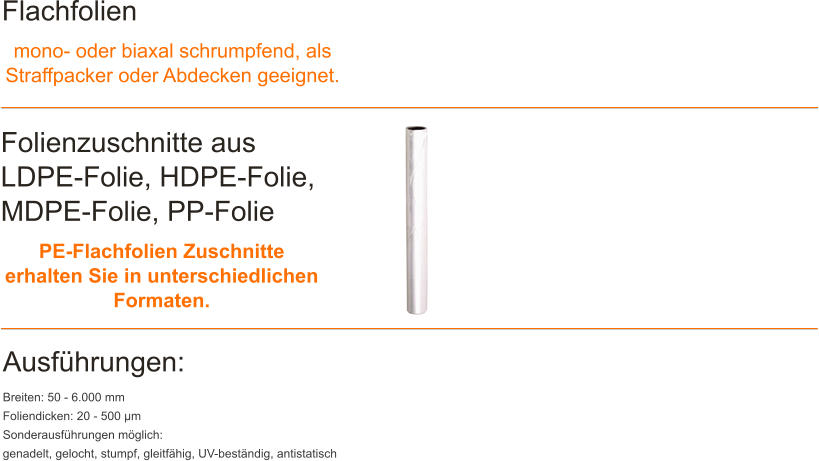 Flachfolien mono- oder biaxal schrumpfend, als Straffpacker oder Abdecken geeignet. Folienzuschnitte aus LDPE-Folie, HDPE-Folie, MDPE-Folie, PP-Folie PE-Flachfolien Zuschnitte erhalten Sie in unterschiedlichen Formaten. Ausfhrungen: Breiten: 50 - 6.000 mm Foliendicken: 20 - 500 m Sonderausfhrungen mglich: genadelt, gelocht, stumpf, gleitfhig, UV-bestndig, antistatisch