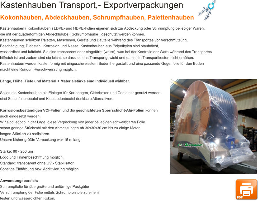 Kastenhauben Transport,- Exportverpackungen Kokonhauben, Abdeckhauben, Schrumpfhauben, Palettenhauben Kastenhauben ( Kokonhauben ) LDPE- und HDPE-Folien eigenen sich zur Abdeckung oder Schrumpfung beliebiger Waren,  die mit der quaderfrmigen Abdeckhaube ( Schrumpfhaube ) geschtzt werden knnen.  Kastenhauben schtzen Paletten, Maschinen, Gerte und Bauteile whrend des Transportes vor Verschmutzung,  Beschdigung, Diebstahl, Korrosion und Nsse. Kastenhauben aus Polyethylen sind staubdicht,  wasserdicht und luftdicht. Sie sind transparent oder eingefrbt (weiss), was bei der Kontrolle der Ware whrend des Transportes  hilfreich ist und zudem sind sie leicht, so dass sie das Transportgewicht und damit die Transportkosten nicht erhhen.  Kastenhauben werden kastenfrmig mit eingeschweisstem Boden hergestellt und eine passende Gegenfolie fr den Boden macht eine Rundum-Verschweissung mglich.  Lnge, Hhe, Tiefe und Material + Materialstrke sind individuell whlbar.   Sollen die Kastenhauben als Einleger fr Kartonagen, Gitterboxen und Container genutzt werden,  sind Seitenfaltenbeutel und Klotzbodenbeutel denkbare Alternativen.  Korrosionsbestndigen VCI-Folien und die geschichteten Sperrschicht-Alu-Folien knnen  auch eingesetzt werden. Wir sind jedoch in der Lage, diese Verpackung von jeder beliebigen schweibaren Folie  schon geringe Stckzahl mit den Abmessungen ab 30x30x30 cm bis zu einige Meter  langen Stcken zu realisieren.  Unsere bisher grte Verpackung war 15 m lang.  Strke: 80 - 200 m Logo und Firmenbeschriftung mglich. Standard: transparent ohne UV - Stabilisator Sonstige Einfrbung bzw. Additivierung mglich  Anwendungsbereich: Schrumpffolie fr bergroe und unfrmige Packgter Verschrumpfung der Folie mittels Schrumpfpistole zu einem festen und wasserdichten Kokon. PDF