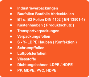 	Industrieverpackungen	 	Baufolien Baufolie Abdeckfolien 	B1 u. B2 Folien DIN 4102 ( EN 13501-1) 	Kastenhauben ( Produktschutz ) 	Transportverpackungen 	Verpackungsfolien  	S - Y- LDPE Hauben ( Konfektion ) 	Schrumpffolien 	Luftpolsterfolien 	Vliesstoffe 	Dichtungsbahnen LDPE / HDPE 	PP, MDPE, PVC, HDPE